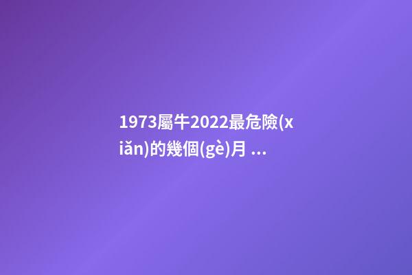 1973屬牛2022最危險(xiǎn)的幾個(gè)月，2021年屬牛忌諱幾月出生 屬牛1973年一生的劫數(shù)，屬牛人最苦命的出生日期屬牛最命苦出生日期是什-第1張-觀點(diǎn)-玄機(jī)派